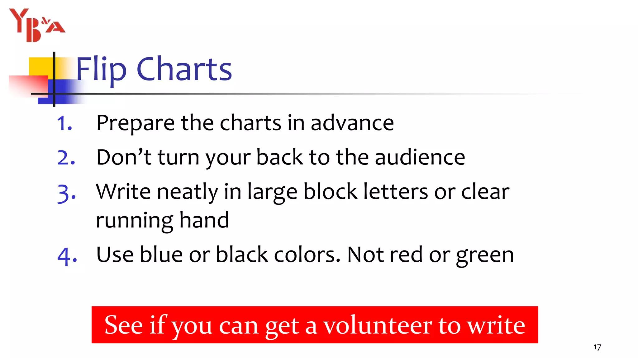 Flip Charts
1. Prepare the charts in advance
2. Don’t turn your back to the audience
3. Write neatly in large block letters or clear
running hand
4. Use blue or black colors. Not red or green
17
See if you can get a volunteer to write
 