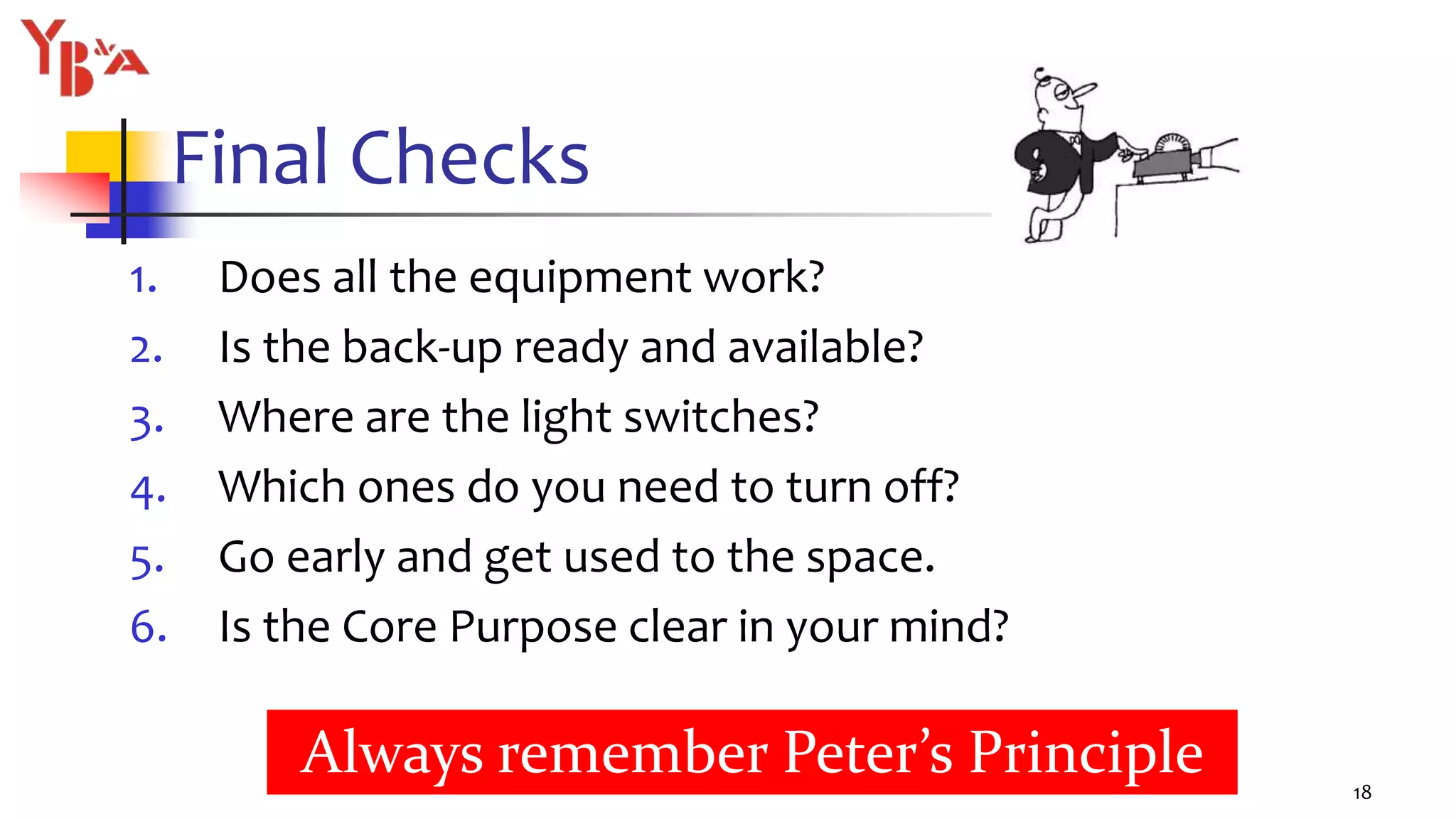 Final Checks
1. Does all the equipment work?
2. Is the back-up ready and available?
3. Where are the light switches?
4. Which ones do you need to turn off?
5. Go early and get used to the space.
6. Is the Core Purpose clear in your mind?
18
Always remember Peter’s Principle
 