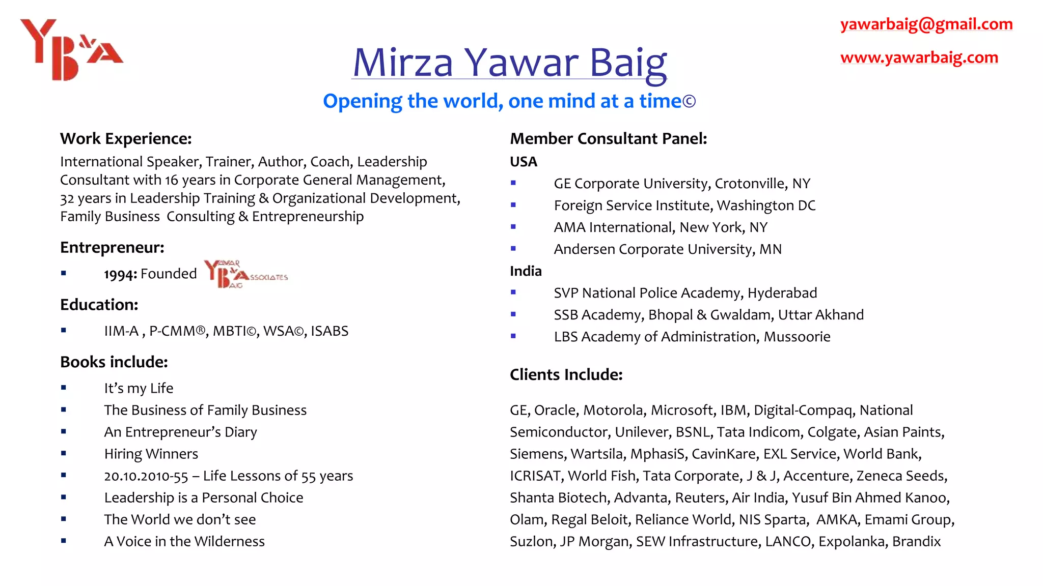 Mirza Yawar Baig
Opening the world, one mind at a time©
Work Experience:
International Speaker, Trainer, Author, Coach, Leadership
Consultant with 16 years in Corporate General Management,
32 years in Leadership Training & Organizational Development,
Family Business Consulting & Entrepreneurship
Entrepreneur:
 1994: Founded
Education:
 IIM-A , P-CMM®, MBTI©, WSA©, ISABS
Books include:
 It’s my Life
 The Business of Family Business
 An Entrepreneur’s Diary
 Hiring Winners
 20.10.2010-55 – Life Lessons of 55 years
 Leadership is a Personal Choice
 The World we don’t see
 A Voice in the Wilderness
Member Consultant Panel:
USA
 GE Corporate University, Crotonville, NY
 Foreign Service Institute, Washington DC
 AMA International, New York, NY
 Andersen Corporate University, MN
India
 SVP National Police Academy, Hyderabad
 SSB Academy, Bhopal & Gwaldam, Uttar Akhand
 LBS Academy of Administration, Mussoorie
Clients Include:
GE, Oracle, Motorola, Microsoft, IBM, Digital-Compaq, National
Semiconductor, Unilever, BSNL, Tata Indicom, Colgate, Asian Paints,
Siemens, Wartsila, MphasiS, CavinKare, EXL Service, World Bank,
ICRISAT, World Fish, Tata Corporate, J & J, Accenture, Zeneca Seeds,
Shanta Biotech, Advanta, Reuters, Air India, Yusuf Bin Ahmed Kanoo,
Olam, Regal Beloit, Reliance World, NIS Sparta, AMKA, Emami Group,
Suzlon, JP Morgan, SEW Infrastructure, LANCO, Expolanka, Brandix
yawarbaig@gmail.com
www.yawarbaig.com
 