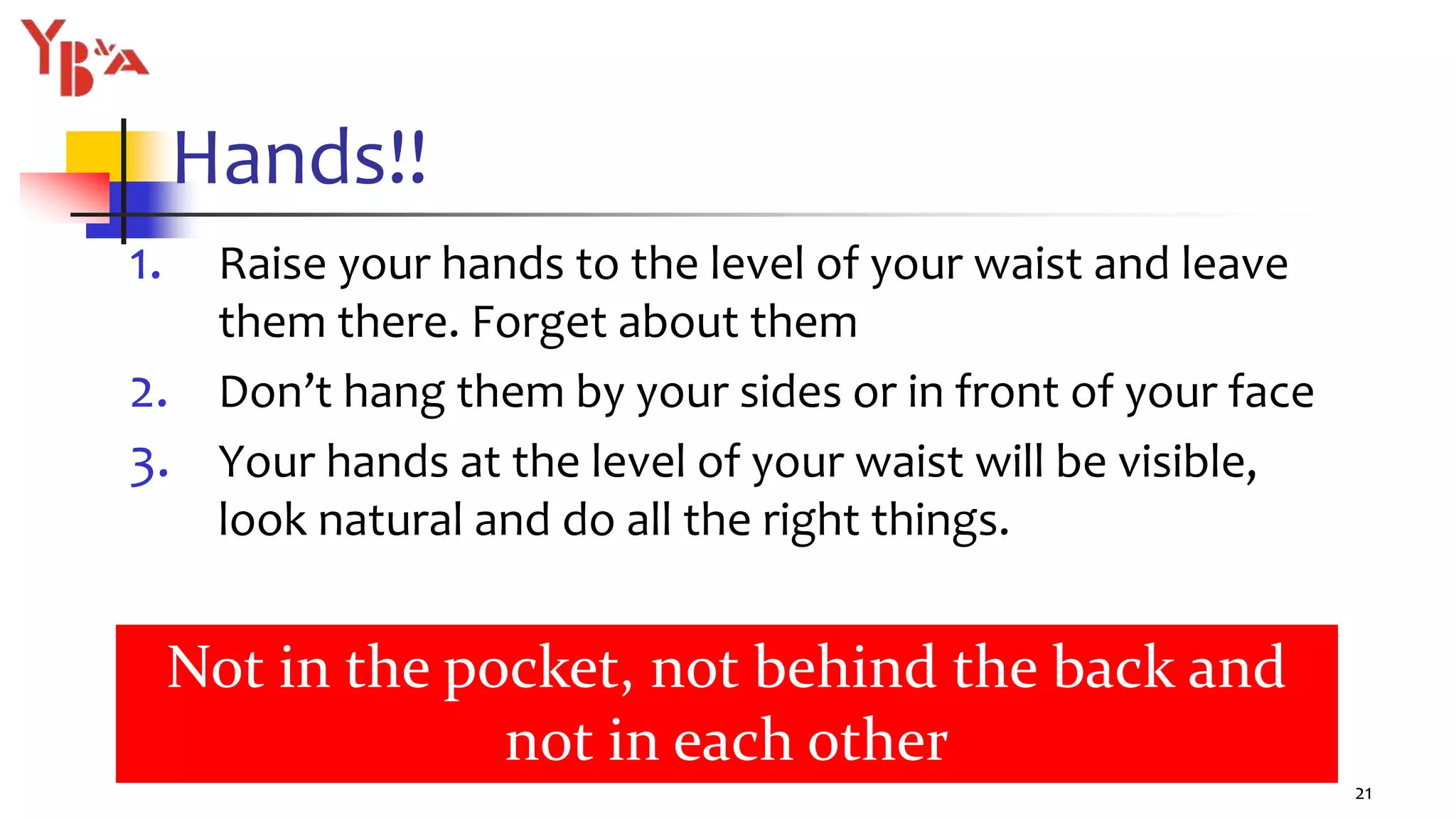 Hands!!
1. Raise your hands to the level of your waist and leave
them there. Forget about them
2. Don’t hang them by your sides or in front of your face
3. Your hands at the level of your waist will be visible,
look natural and do all the right things.
21
Not in the pocket, not behind the back and
not in each other
 