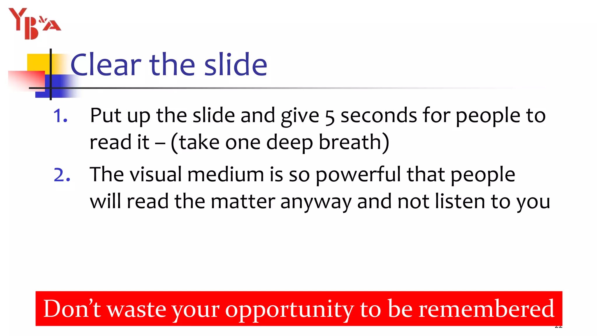 Clear the slide
1. Put up the slide and give 5 seconds for people to
read it – (take one deep breath)
2. The visual medium is so powerful that people
will read the matter anyway and not listen to you
22
Don’t waste your opportunity to be remembered
 