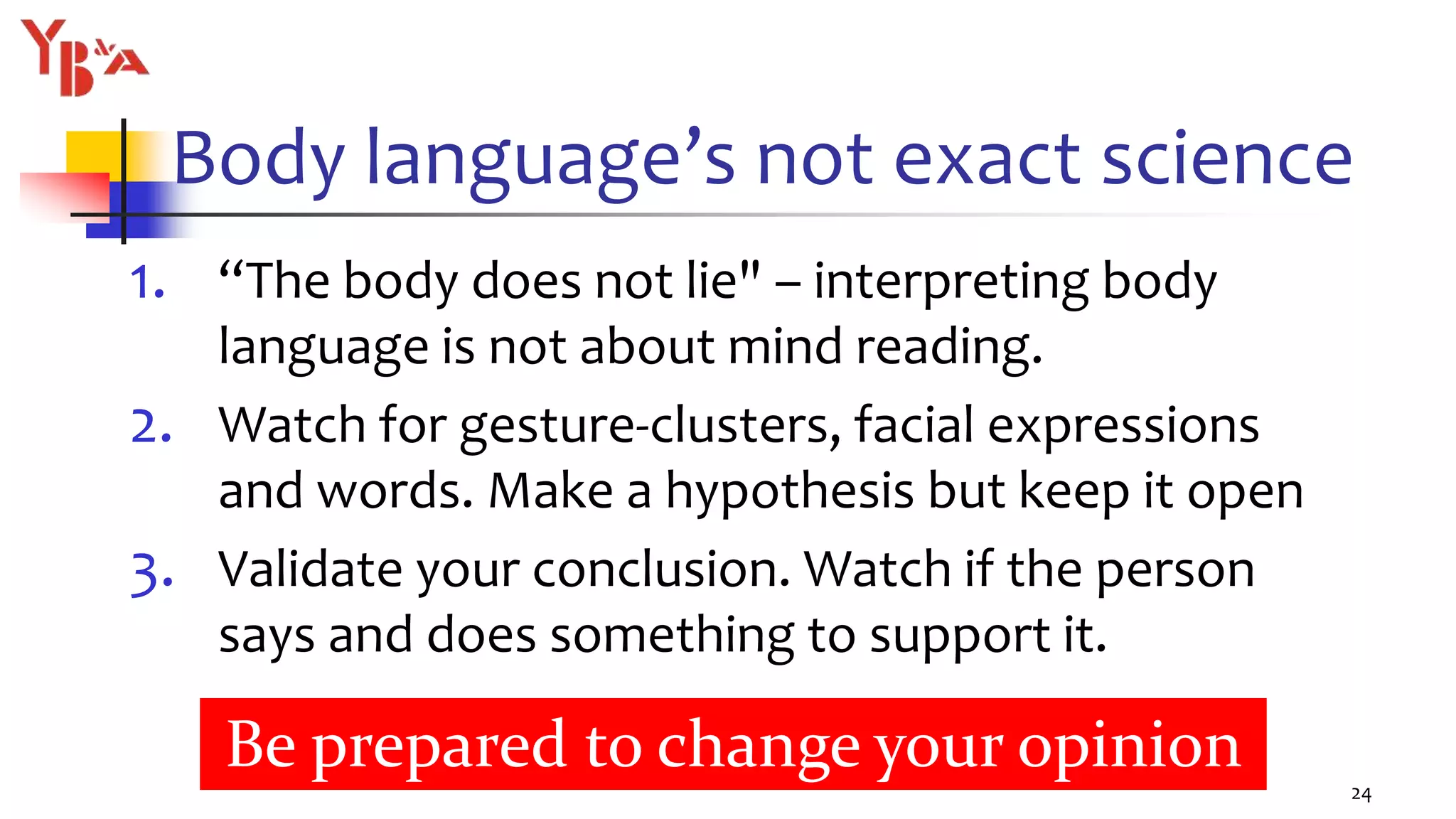 Body language’s not exact science
1. “The body does not lie" – interpreting body
language is not about mind reading.
2. Watch for gesture-clusters, facial expressions
and words. Make a hypothesis but keep it open
3. Validate your conclusion. Watch if the person
says and does something to support it.
24
Be prepared to change your opinion
 
