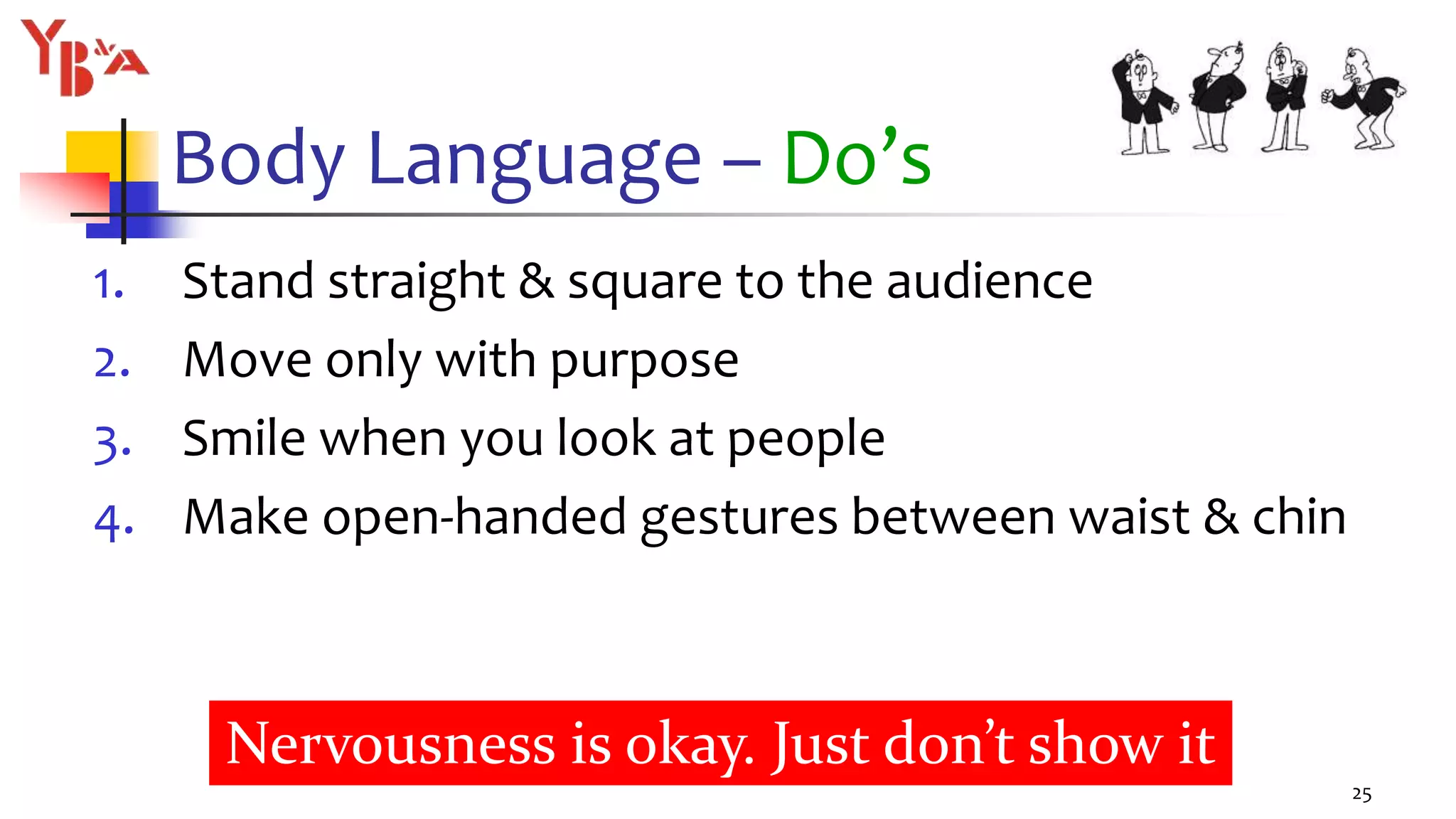 Body Language – Do’s
1. Stand straight & square to the audience
2. Move only with purpose
3. Smile when you look at people
4. Make open-handed gestures between waist & chin
25
Nervousness is okay. Just don’t show it
 