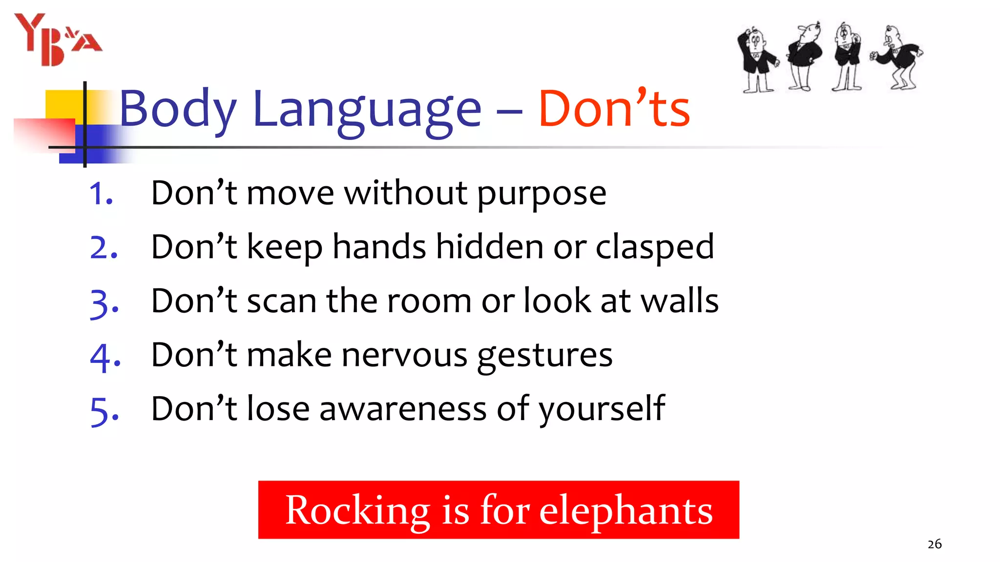 Body Language – Don’ts
1. Don’t move without purpose
2. Don’t keep hands hidden or clasped
3. Don’t scan the room or look at walls
4. Don’t make nervous gestures
5. Don’t lose awareness of yourself
26
Rocking is for elephants
 