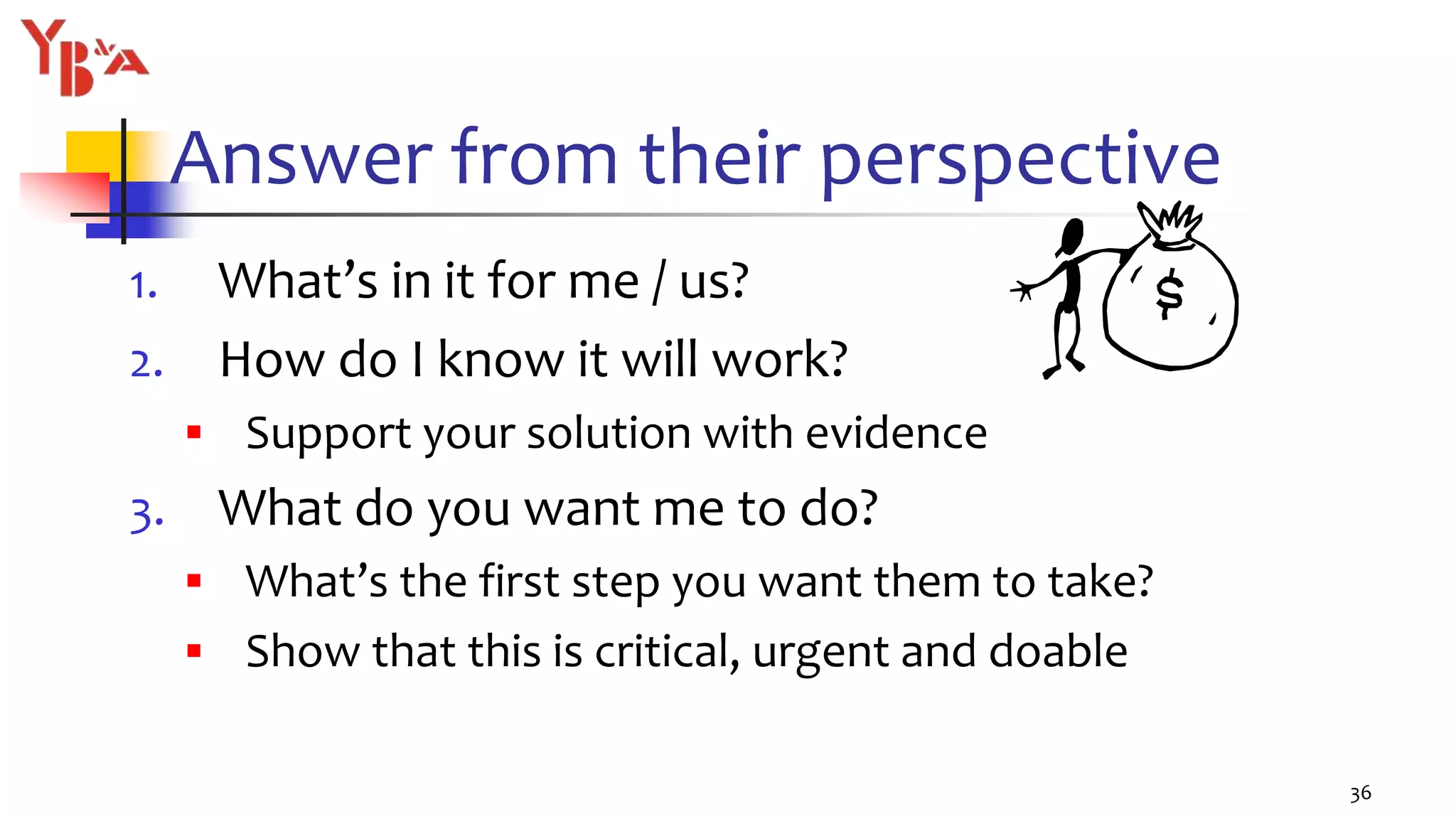 Answer from their perspective
1. What’s in it for me / us?
2. How do I know it will work?
 Support your solution with evidence
3. What do you want me to do?
 What’s the first step you want them to take?
 Show that this is critical, urgent and doable
36
 
