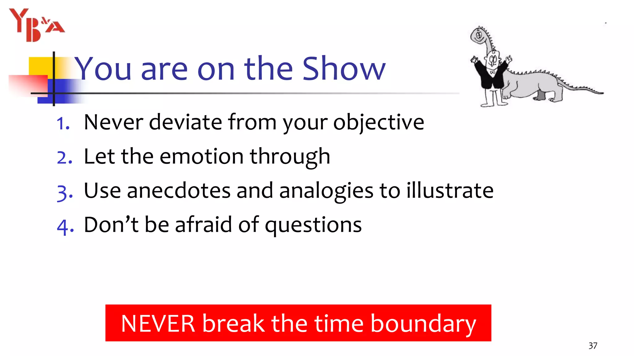 You are on the Show
1. Never deviate from your objective
2. Let the emotion through
3. Use anecdotes and analogies to illustrate
4. Don’t be afraid of questions
37
NEVER break the time boundary
 