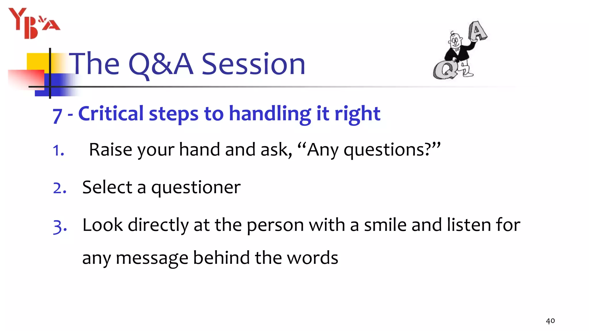 The Q&A Session
7 - Critical steps to handling it right
1. Raise your hand and ask, “Any questions?”
2. Select a questioner
3. Look directly at the person with a smile and listen for
any message behind the words
40
 