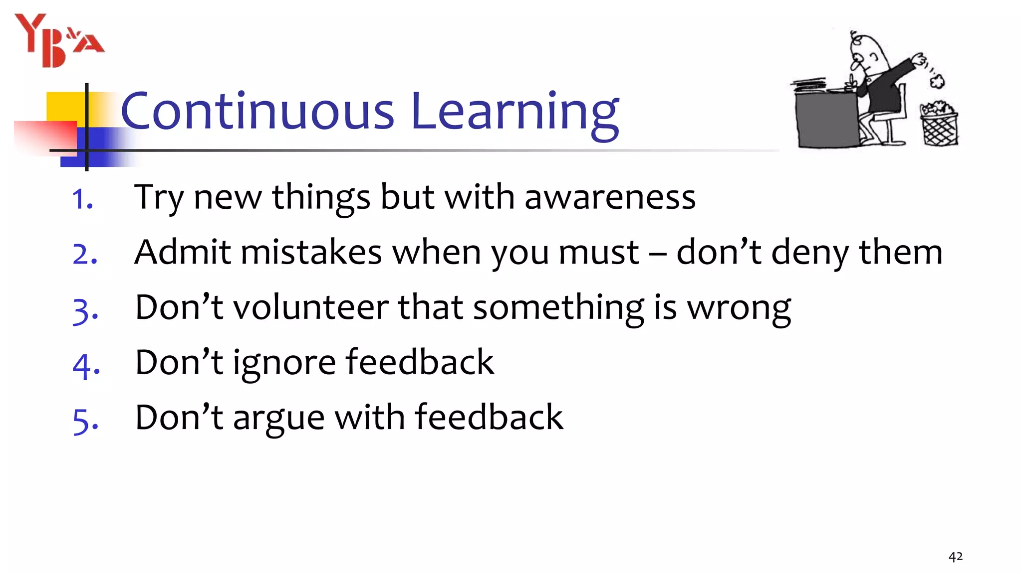 Continuous Learning
1. Try new things but with awareness
2. Admit mistakes when you must – don’t deny them
3. Don’t volunteer that something is wrong
4. Don’t ignore feedback
5. Don’t argue with feedback
42
 