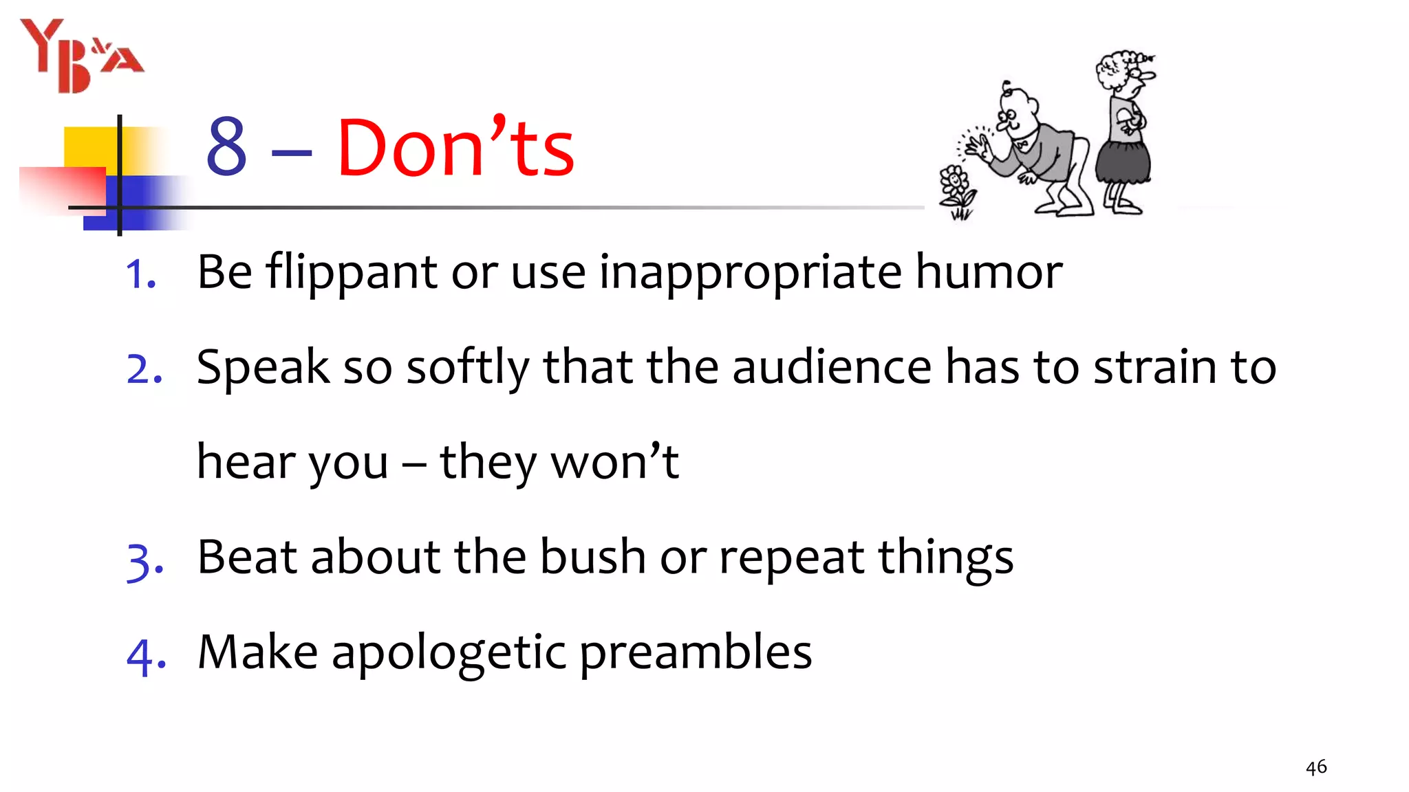 8 – Don’ts
1. Be flippant or use inappropriate humor
2. Speak so softly that the audience has to strain to
hear you – they won’t
3. Beat about the bush or repeat things
4. Make apologetic preambles
46
 
