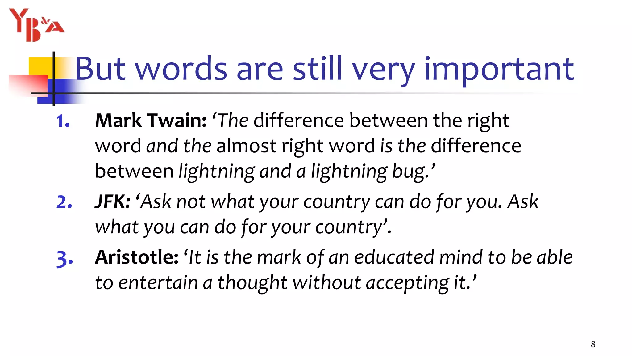 But words are still very important
1. Mark Twain: ‘The difference between the right
word and the almost right word is the difference
between lightning and a lightning bug.’
2. JFK: ‘Ask not what your country can do for you. Ask
what you can do for your country’.
3. Aristotle: ‘It is the mark of an educated mind to be able
to entertain a thought without accepting it.’
8
 