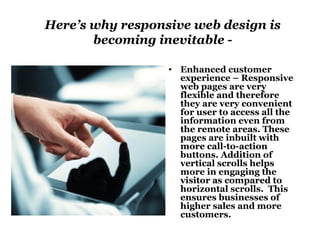 Here’s why responsive web design is 
becoming inevitable - 
• Enhanced customer 
experience – Responsive 
web pages are very 
flexible and therefore 
they are very convenient 
for user to access all the 
information even from 
the remote areas. These 
pages are inbuilt with 
more call-to-action 
buttons. Addition of 
vertical scrolls helps 
more in engaging the 
visitor as compared to 
horizontal scrolls. This 
ensures businesses of 
higher sales and more 
customers. 
 