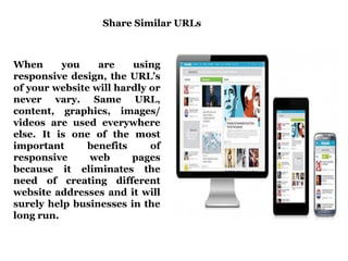 Share Similar URLs 
When you are using 
responsive design, the URL’s 
of your website will hardly or 
never vary. Same URL, 
content, graphics, images/ 
videos are used everywhere 
else. It is one of the most 
important benefits of 
responsive web pages 
because it eliminates the 
need of creating different 
website addresses and it will 
surely help businesses in the 
long run. 
 