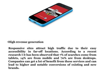 •High revenue generation 
Responsive sites attract high traffic due to their easy 
accessibility in far-off locations. According to a recent 
research I it has been observed that 7% of searches come from 
tablets, 14% are from mobile and 70% are from desktops. 
Companies can get a lot of benefit from these services and can 
lead to higher and notable conversions of existing and new 
brands. 
 