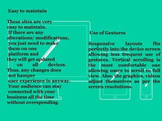 These sites are very 
easy to maintain. 
If there are any 
alterations/ modifications, 
you just need to make 
them • 
on one 
platform and 
they will get updated 
on all devices. 
Thus, any changes does 
not hamper 
user experience in anyway. 
Your audience can stay 
connected with your 
business all the time 
without overspending. 
Use of Gestures 
Responsive layouts fits 
perfectly into the device screen 
allowing less frequent use of 
gestures. Vertical scrolling is 
the most comfortable one 
allowing users to scroll to full 
view. Also, the graphics, videos 
adjust themselves as per the 
screen resolutions. 
Easy to maintain 
 