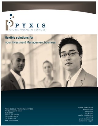 flexible solutions for
your Investment Management business




                                      middle & back office
PYXIS GLOBAL FINANCIAL SERVICES             administration
700 Seventeenth Street                          accounting
Suite 2400                                      tax & audit
Denver, CO 80202                      capital introductions
(303) 226-5700 ph                                 marketing
(303) 292-5705                         product structuring
www.pyxisgfs.com                       compliance support
 