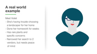 A real world
example
Meet Violet
- She’s having trouble choosing
a landscaper for her home
- Done her homework for weeks
- Has rare plants and
specific concerns
- Narrowed her search to 2
vendors, but needs peace
of mind
 