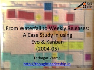 From	
  Waterfall	
  to	
  Weekly	
  Releases:	
  
A	
  Case	
  Study	
  in	
  using	
  	
  
Evo	
  &	
  Kanban	
  
(2004-­‐05)	
  
Tathagat	
  Varma	
  
hHp://thoughtleadership.in	
  	
  
 