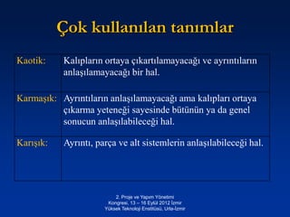Çok kullanılan tanımlar
Kaotik:    Kalıpların ortaya çıkartılamayacağı ve ayrıntıların
           anlaşılamayacağı bir hal.

Karmaşık: Ayrıntıların anlaşılamayacağı ama kalıpları ortaya
          çıkarma yeteneği sayesinde bütünün ya da genel
          sonucun anlaşılabileceği hal.

Karışık:   Ayrıntı, parça ve alt sistemlerin anlaşılabileceği hal.




                          2. Proje ve Yapım Yönetimi
                       Kongresi, 13 – 16 Eylül 2012 İzmir
                      Yüksek Teknoloji Enstitüsü, Urla-İzmir
 