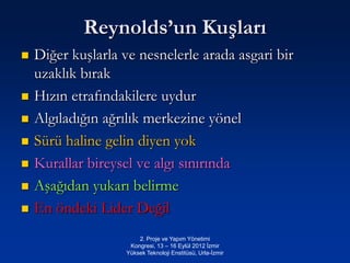 Reynolds’un Kuşları
   Diğer kuşlarla ve nesnelerle arada asgari bir
    uzaklık bırak
   Hızın etrafındakilere uydur
   Algıladığın ağrılık merkezine yönel
   Sürü haline gelin diyen yok
   Kurallar bireysel ve algı sınırında
   Aşağıdan yukarı belirme
   En öndeki Lider Değil
                        2. Proje ve Yapım Yönetimi
                     Kongresi, 13 – 16 Eylül 2012 İzmir
                    Yüksek Teknoloji Enstitüsü, Urla-İzmir
 