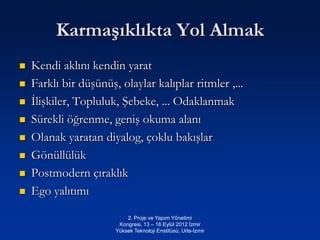 Karmaşıklıkta Yol Almak
   Kendi aklını kendin yarat
   Farklı bir düşünüş, olaylar kalıplar ritmler ,...
   İlişkiler, Topluluk, Şebeke, ... Odaklanmak
   Sürekli öğrenme, geniş okuma alanı
   Olanak yaratan diyalog, çoklu bakışlar
   Gönüllülük
   Postmodern çıraklık
   Ego yalıtımı

                           2. Proje ve Yapım Yönetimi
                        Kongresi, 13 – 16 Eylül 2012 İzmir
                       Yüksek Teknoloji Enstitüsü, Urla-İzmir
 