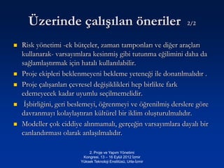 Üzerinde çalışılan öneriler                                 2/2


   Risk yönetimi -ek bütçeler, zaman tamponları ve diğer araçları
    kullanarak- varsayımlara kesinmiş gibi tutunma eğilimini daha da
    sağlamlaştırmak için hatalı kullanılabilir.
   Proje ekipleri beklenmeyeni bekleme yeteneği ile donatılmalıdır .
   Proje çalışanları çevresel değişiklikleri hep birlikte fark
    edemeyecek kadar uyumlu seçilmemelidir.
    İşbirliğini, geri beslemeyi, öğrenmeyi ve öğrenilmiş derslere göre
    davranmayı kolaylaştıran kültürel bir iklim oluşturulmalıdır.
   Modeller çok ciddiye alınmamalı, gerçeğin varsayımlara dayalı bir
    canlandırması olarak anlaşılmalıdır.

                             2. Proje ve Yapım Yönetimi
                          Kongresi, 13 – 16 Eylül 2012 İzmir
                         Yüksek Teknoloji Enstitüsü, Urla-İzmir
 