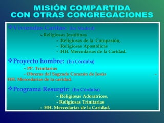 MISIÓN COMPARTIDA CON OTRAS CONGREGACIONES Viviendas Caritas:   (En Madrid)  -  Religiosas   Jesuitinas  -  Religiosas de la  Compasión,  -  Religiosas Apostólicas  -  HH. Mercedarias de la Caridad.  Proyecto hombre:   (En Córdoba)   -  PP. Trinitarios  - Obreras del Sagrado Corazón de Jesús  -  HH. Mercedarias de la caridad.  Programa Resurgir:   (En Córdoba)   -  Religiosas Adoratrices,  - Religiosas Trinitarias  -  HH. Mercedarias de la Caridad.  