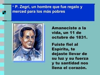 Amaneciste a la vida, un 11 de octubre de 1831. Fuiste fiel al Espíritu, te dejaste llevar de su luz y su fuerza y tu santidad nos llena el corazón. “   P. Zegrí, un hombre que fue regalo y merced para los más pobres  