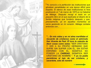 " Yo conocía a la perfección las instituciones que aliviaban penalidades en una época difícil para España. El elenco de esas instituciones lo hice predicando el 7 de marzo de 1875 en la Catedral de Málaga. Después recogí el texto en un pequeño libro en el que explicaba el ideario de la familia religiosa que fundaría después y que, precisamente, ya en aquellos momentos se venía gestando en mi corazón. Málaga contaba entonces con... "... En mis oídos y en mi alma martillaba el recuerdo de cristianos como el admirado San Vicente de Paúl. Él tuvo la valentía de decir cosas como estas:  "SER CRISTIANO Y VER A SU PROPIO HERMANO QUE SUFRE SIN SUFRIR CON ÉL, SIN ESTAR ENFERMO CON ÉL, SIGNIFICA NO POSEER LA  CARIDAD , SIGNIFICA SER CRISTIANO DE NOMBRE ".   Y yo no podía permitirme el lujo de ser cristiano, y sacerdote, sólo de nombre 