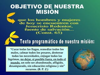 que los hombres y mujeres de hoy se encuentren con Jesucristo Redentor, fuente de salvación... (Const. 65) OBJETIVO DE NUESTRA  MISIÓN “ Curar todas las llagas, remediar todos los males, calmar todos los pesares, desterrar todas las necesidades, enjugar todas las lágrimas,  no dejar, si posible fuera, en todo el mundo,  un solo ser abandonado, afligido, desamparado, sin educación religiosa y sin” recursos. (B. P. Z.) Texto programático de nuestra misión: 