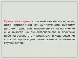 Проектная задача - система или набор заданий,
целенаправленно стимулирующих систему
детских действий, направленных на получение
еще никогда не существовавшего в практике
ребенка результата «продукта», в ходе решения
которой происходит качественное изменение
группы детей.
 