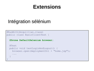 Extensions

    Intégration sélénium

@RunWith(Arquillian.class)
public class BasicClientTest {

    @Drone DefaultSelenium browser;

    @Test
    public void testLoginAndLogout() {
      browser.open(deploymentUrl + "home.jsp");
      ...
    }
}
 