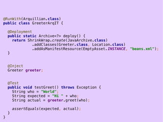 18
@RunWith(Arquillian.class)
public class GreeterArqIT {
@Deployment
public static Archive<?> deploy() {
return ShrinkWrap.create(JavaArchive.class)
.addClasses(Greeter.class, Location.class)
.addAsManifestResource(EmptyAsset.INSTANCE, "beans.xml");
}
@Inject
Greeter greeter;
@Test
public void testGreet() throws Exception {
String who = "World";
String expected = "Hi " + who;
String actual = greeter.greet(who);
assertEquals(expected, actual);
}
}
 