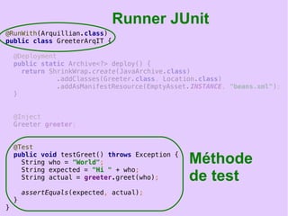 19
@RunWith(Arquillian.class)
public class GreeterArqIT {
@Deployment
public static Archive<?> deploy() {
return ShrinkWrap.create(JavaArchive.class)
.addClasses(Greeter.class, Location.class)
.addAsManifestResource(EmptyAsset.INSTANCE, "beans.xml");
}
@Inject
Greeter greeter;
@Test
public void testGreet() throws Exception {
String who = "World";
String expected = "Hi " + who;
String actual = greeter.greet(who);
assertEquals(expected, actual);
}
}
Runner JUnit
Méthode
de test
 