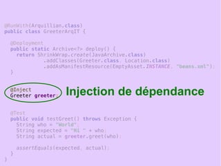 20
@RunWith(Arquillian.class)
public class GreeterArqIT {
@Deployment
public static Archive<?> deploy() {
return ShrinkWrap.create(JavaArchive.class)
.addClasses(Greeter.class, Location.class)
.addAsManifestResource(EmptyAsset.INSTANCE, "beans.xml");
}
@Inject
Greeter greeter;
@Test
public void testGreet() throws Exception {
String who = "World";
String expected = "Hi " + who;
String actual = greeter.greet(who);
assertEquals(expected, actual);
}
}
Injection de dépendance
 