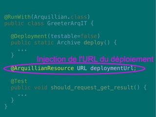 34
@RunWith(Arquillian.class)
public class GreeterArqIT {
@Deployment(testable=false)
public static Archive deploy() {
...
}
@ArquillianResource URL deploymentUrl;
@Test
public void should_request_get_result() {
...
}
}
Injection de l'URL du déploiement
 