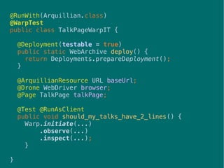41
@RunWith(Arquillian.class)
@WarpTest
public class TalkPageWarpIT {
@Deployment(testable = true)
public static WebArchive deploy() {
return Deployments.prepareDeployment();
}
@ArquillianResource URL baseUrl;
@Drone WebDriver browser;
@Page TalkPage talkPage;
@Test @RunAsClient
public void should_my_talks_have_2_lines() {
Warp.initiate(...)
.observe(...)
.inspect(...);
}
}
 