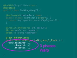 43
@RunWith(Arquillian.class)
@WarpTest
public class TalkPageWarpIT {
@Deployment(testable = true)
public static WebArchive deploy() {
return Deployments.prepareDeployment();
}
@ArquillianResource URL baseUrl;
@Drone WebDriver browser;
@Page TalkPage talkPage;
@Test @RunAsClient
public void should_my_talks_have_2_lines() {
Warp.initiate(...)
.observe(...)
.inspect(...);
}
}
3 phases
Warp
 
