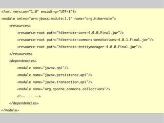 <?xml version="1.0" encoding="UTF-8"?>
<module xmlns="urn:jboss:module:1.1" name="org.hibernate">
<resources>
<resource-root path="hibernate-core-4.0.0.Final.jar"/>
<resource-root path="hibernate-commons-annotations-4.0.1.Final.jar"/>
<resource-root path="hibernate-entitymanager-4.0.0.Final.jar"/>
</resources>
<dependencies>
<module name="javax.api"/>
<module name="javax.persistence.api"/>
<module name="javax.transaction.api"/>
<module name="org.apache.commons.collections"/>
<!-- ... -->
</dependencies>
</module>
 
