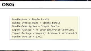 OSGi


   Bundle-Name = Simple Bundle
   Bundle-SymbolicName = simple-bundle
   Bundle-Description = Simple Bundle.
   Export-Package = fr.sewatech.mystuff.services
   Import-Package = org.osgi.framework;version=1.3
   Bundle-Version = 1.0.1
 