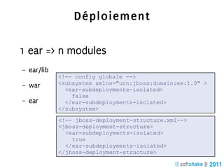 Déploiement

1 ear => n modules
–   ear/lib
              <!-- config globale -->
–   war       <subsystem xmlns="urn:jboss:domain:ee:1.0" >
                <ear-subdeployments-isolated>
                  false
–   ear         </ear-subdeployments-isolated>
              </subsystem>

              <!-- jboss-deployment-structure.xml-->
              <jboss-deployment-structure>
                <ear-subdeployments-isolated>
                  true
                </ear-subdeployments-isolated>
              </jboss-deployment-structure>
 