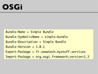 Bundle-Name = Simple Bundle
Bundle-SymbolicName = simple-bundle
Bundle-Description = Simple Bundle
Bundle-Version = 1.0.1
Export-Package = fr.sewatech.mystuff.services
Import-Package = org.osgi.framework;version=1.3
OSGi
 
