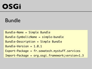 Bundle-Name = Simple Bundle
Bundle-SymbolicName = simple-bundle
Bundle-Description = Simple Bundle
Bundle-Version = 1.0.1
Export-Package = fr.sewatech.mystuff.services
Import-Package = org.osgi.framework;version=1.3
OSGi
Bundle
 