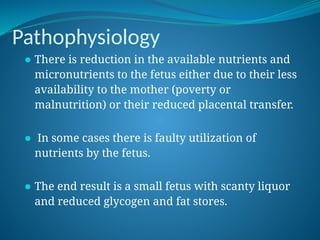 Pathophysiology
⚫ There is reduction in the available nutrients and
micronutrients to the fetus either due to their less
availability to the mother (poverty or
malnutrition) or their reduced placental transfer.
⚫ In some cases there is faulty utilization of
nutrients by the fetus.
⚫ The end result is a small fetus with scanty liquor
and reduced glycogen and fat stores.
 