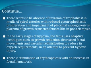 Continue…
● There seems to be absence of invasion of trophoblast in
media of spiral arteries with reduced cytotrophoblastic
proliferation and impairment of placental angiogenesis in
placenta of growth-restricted fetuses like in pre-eclampsia.
● In the early stages of hypoxia, the fetus uses adaptive
techniques such as growth reduction, decreased foetal
movements and vascular redistribution to reduce its
oxygen requirements, in an attempt to prevent hypoxic
injury.
● There is stimulation of erythropoiesis with an increase in
foetal hematocrit.
 