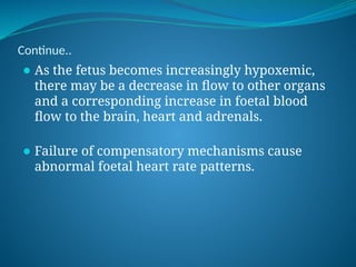 Continue..
⚫ As the fetus becomes increasingly hypoxemic,
there may be a decrease in flow to other organs
and a corresponding increase in foetal blood
flow to the brain, heart and adrenals.
⚫ Failure of compensatory mechanisms cause
abnormal foetal heart rate patterns.
 