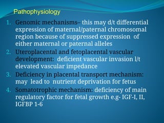 Pathophysiology
1. Genomic mechanisms– this may d/t differential
expression of maternal/paternal chromosomal
region because of suppressed expression of
either maternal or paternal alleles
2. Uteroplacental and fetoplacental vascular
development: deficient vascular invasion l/t
elevated vascular impedance
3. Deficiency in placental transport mechanism:
may lead to nutrient deprivation for fetus
4. Somatotrophic mechanism: deficiency of main
regulatory factor for fetal growth e.g- IGF-I, II,
IGFBP 1-6
 