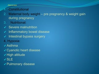 Maternal cause
1. Constitutional
2. Maternal body weight – pre pregnancy & weight gain
during pregnancy
3. Nutritional:
✔ Severe malnutrition
✔ Inflammatory bowel disease
✔ Intestinal bypass surgery
4. Hypoxia:
✔Asthma
✔Cyanotic heart disease
✔High altitude
✔SLE
✔Pulmonary disease
 