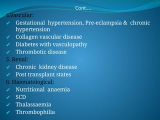 Cont….
4.Vascular:
✔ Gestational hypertension, Pre-eclampsia & chronic
hypertension
✔ Collagen vascular disease
✔ Diabetes with vasculopathy
✔ Thrombotic disease
5. Renal:
✔ Chronic kidney disease
✔ Post transplant states
6. Haematological:
✔ Nutritional anaemia
✔ SCD
✔ Thalassaemia
✔ Thrombophilia
 