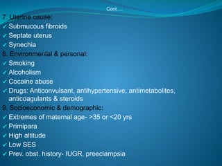 Cont….
7. Uterine cause:
✔ Submucous fibroids
✔ Septate uterus
✔ Synechia
8. Environmental & personal:
✔ Smoking
✔ Alcoholism
✔ Cocaine abuse
✔ Drugs: Anticonvulsant, antihypertensive, antimetabolites,
anticoagulants & steroids
9. Socioeconomic & demographic:
✔ Extremes of maternal age- >35 or <20 yrs
✔ Primipara
✔ High altitude
✔ Low SES
✔ Prev. obst. history- IUGR, preeclampsia
 