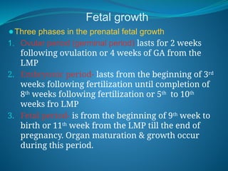 Fetal growth
⚫Three phases in the prenatal fetal growth
1. Ovular period (germinal period) lasts for 2 weeks
following ovulation or 4 weeks of GA from the
LMP
2. Embryonic period- lasts from the beginning of 3rd
weeks following fertilization until completion of
8th
weeks following fertilization or 5th
to 10th
weeks fro LMP
3. Fetal period- is from the beginning of 9th
week to
birth or 11th
week from the LMP till the end of
pregnancy. Organ maturation & growth occur
during this period.
 